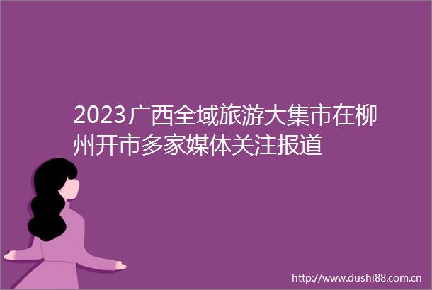 2023广西全域旅游大集市在柳州开市多家媒体关注报道