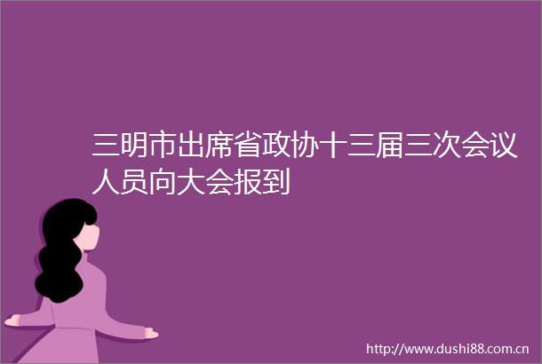 三明市出席省政协十三届三次会议人员向大会报到