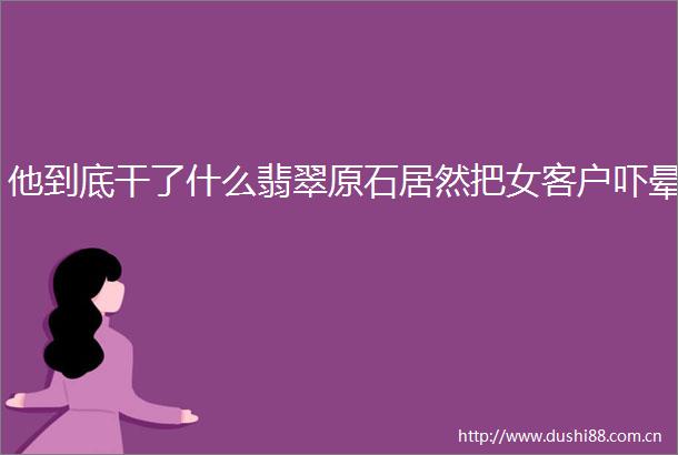 他到底干了什么翡翠原石居然把女客户吓晕