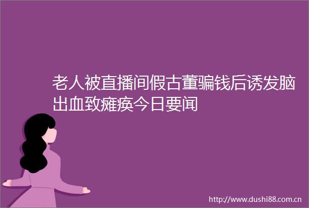 老人被直播间假古董钱后诱发脑出血致瘫痪今日要闻