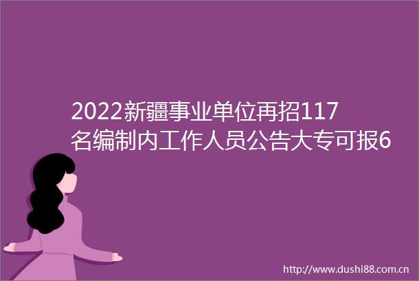 2022新疆事业单位再招117名编制内工作人员公告大专可报6月27日到7月5日报名