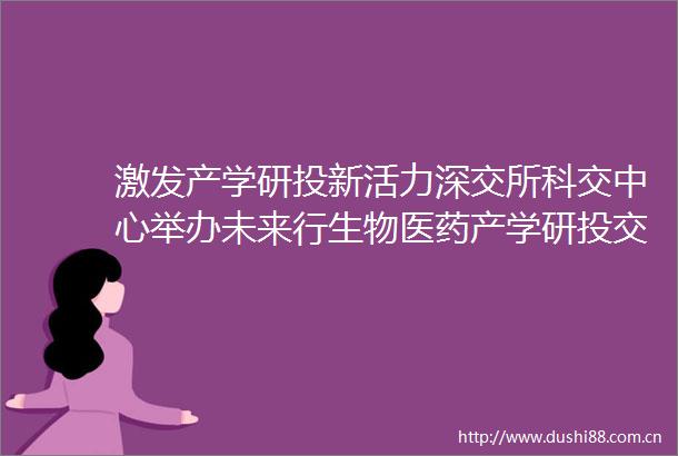 激发产学研投新活力深交所科交中心举办未来行生物医药产学研投交流活动