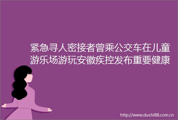 紧急寻人密接者曾乘公交车在儿童游乐场游玩安徽疾控发布重要健康提示