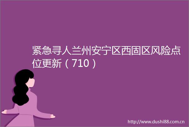 紧急寻人兰州安宁区西固区风险点位更新（710）