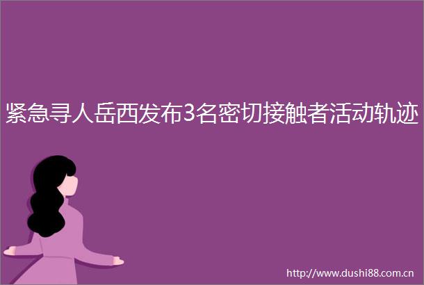 紧急寻人岳西发布3名密切接触者活动轨迹