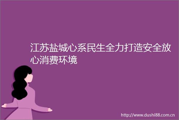 江苏盐城心系民生全力打造安全放心消费环境