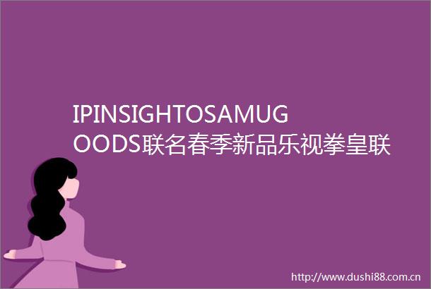 IPINSIGHTOSAMUGOODS联名春季新品乐视拳皇联动nono狗女装联名老友记