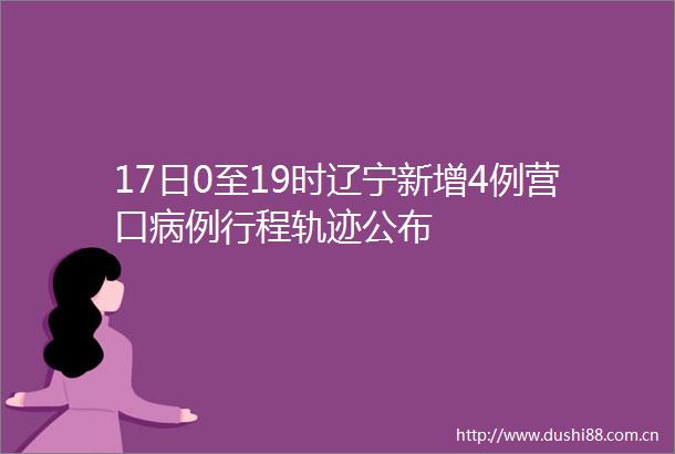 17日0至19时辽宁新增4例营口病例行程轨迹公布