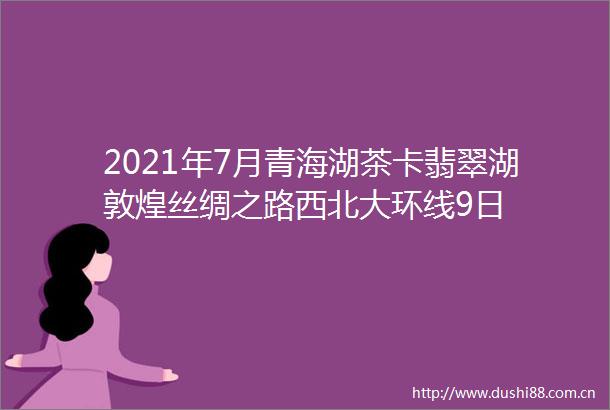 2021年7月青海湖茶卡翡翠湖敦煌丝绸之路西北大环线9日