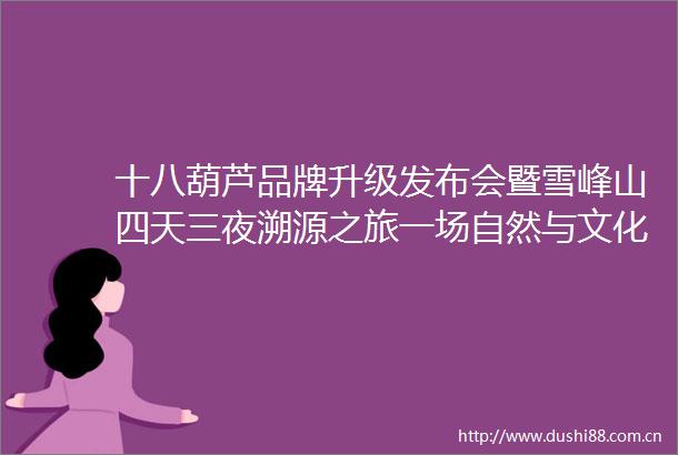 十八葫芦品牌升级发布会暨雪峰山四天三夜溯源之旅一场自然与文化的纯粹对话