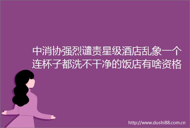 中消协强烈谴责星级酒店乱象一个连杯子都洗不干净的饭店有啥资格挂星