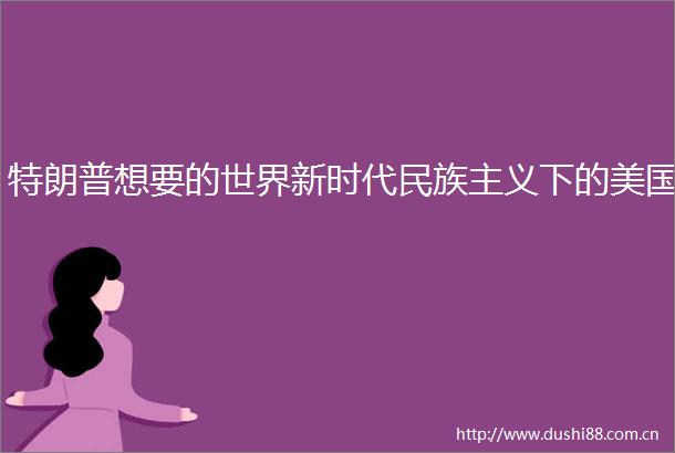特朗普想要的世界新时代民族主义下的美国