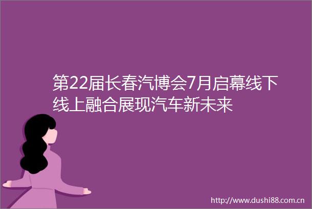 第22届长春汽博会7月启幕线下线上融合展现汽车新未来