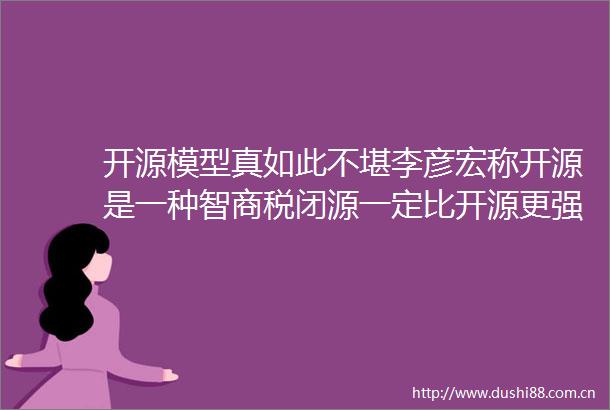开源模型真如此不堪李彦宏称开源是一种智商税闭源一定比开源更强周鸿祎反驳有些名人胡说八道别被忽悠了