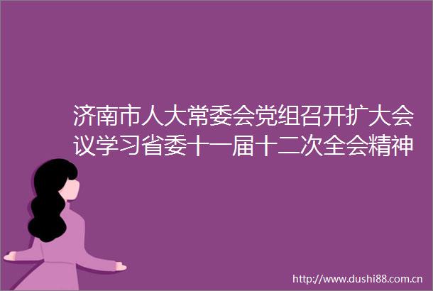 济南市人大常委会党组召开扩大会议学习省委十一届十二次全会精神