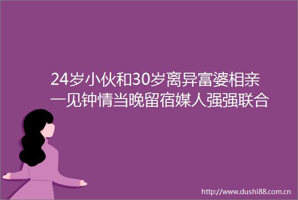 24岁小伙和30岁离异富婆相亲一见钟情当晚留宿媒人强强联合