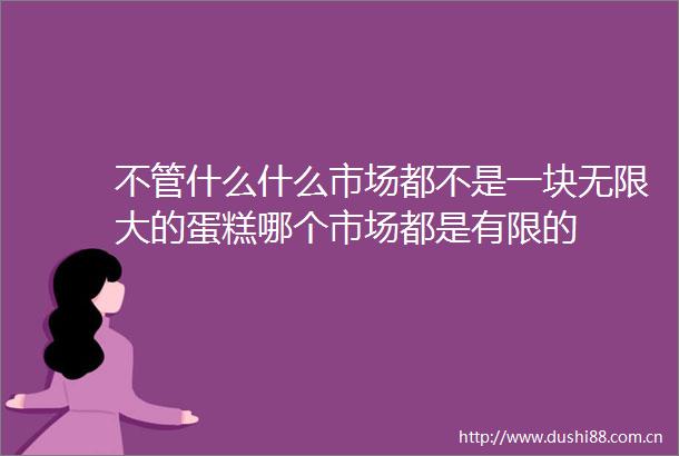 不管什么什么市场都不是一块无限大的蛋糕哪个市场都是有限的