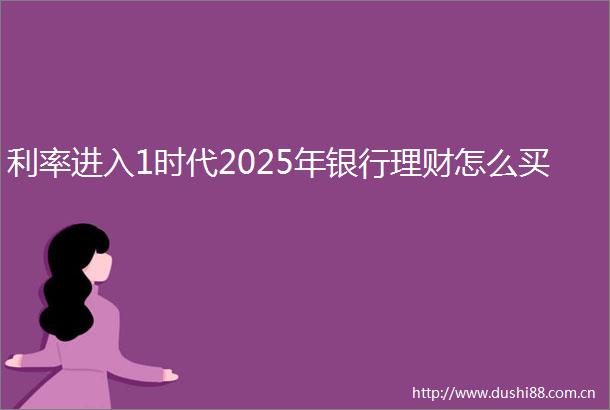 利率进入1时代2025年银行理财怎么买