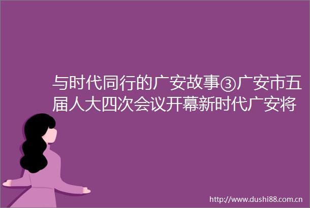 与时代同行的广安故事③广安市五届人大四次会议开幕新时代广安将这样为幸福奋斗