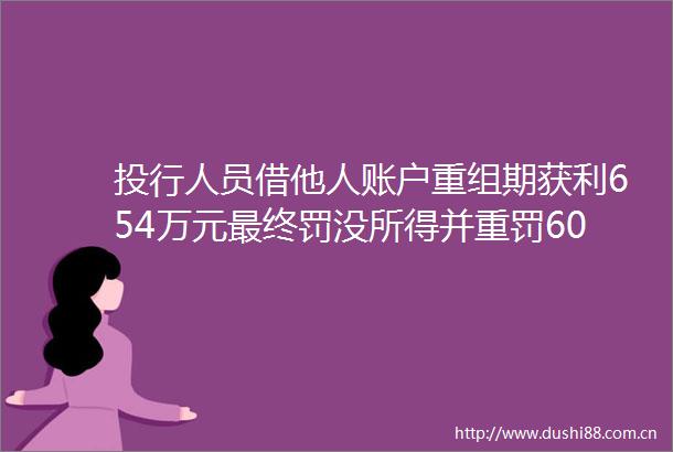 投行人员借他人账户重组期获利654万元最终罚没所得并重罚60万元