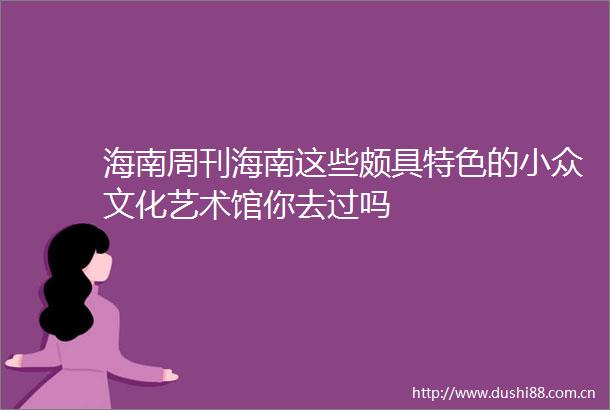 海南周刊海南这些颇具特色的小众文化艺术馆你去过吗