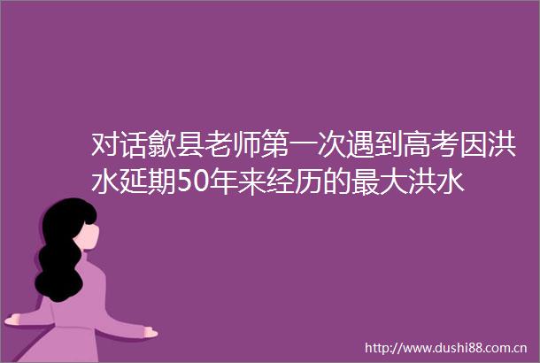 对话歙县老师第一次遇到高考因洪水延期50年来经历的最大洪水