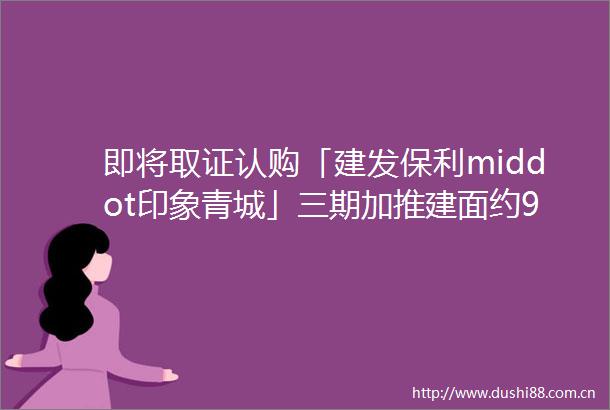 即将取证认购「建发保利middot印象青城」三期加推建面约99149㎡高层