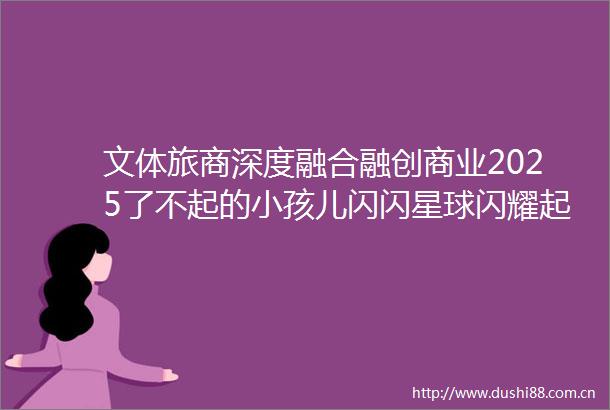 文体旅商深度融合融创商业2025了不起的小孩儿闪闪星球闪耀起航
