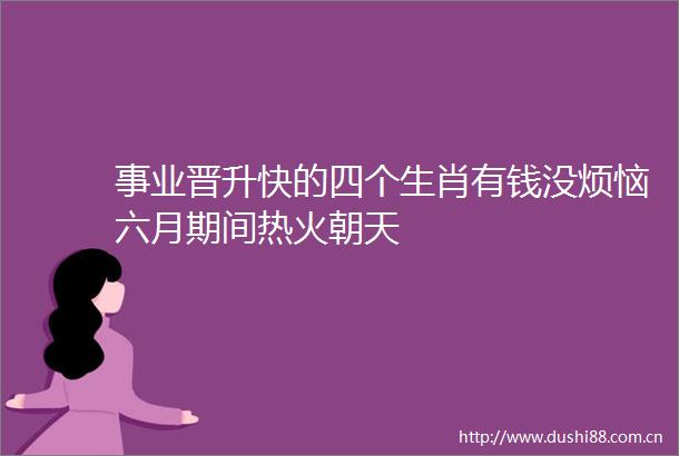 事业晋升快的四个生肖有钱没烦恼六月期间热火朝天