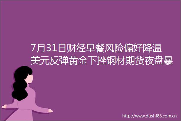 7月31日财经早餐风险偏好降温美元反弹黄金下挫钢材期货夜盘暴跌