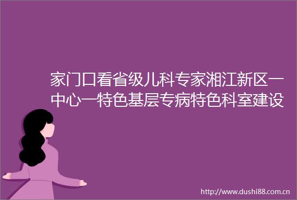 家门口看省级儿科专家湘江新区一中心一特色基层专病特色科室建设落地见效