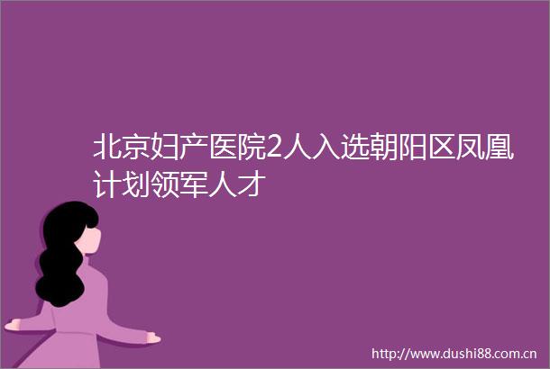 北京妇产医院2人入选朝阳区凤凰计划领军人才