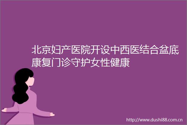 北京妇产医院开设中西医结合盆底康复门诊守护女性健康