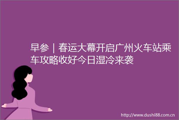 早参｜春运大幕开启广州火车站乘车攻略收好今日湿冷来袭