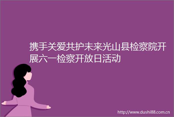 携手关爱共护未来光山县检察院开展六一检察开放日活动