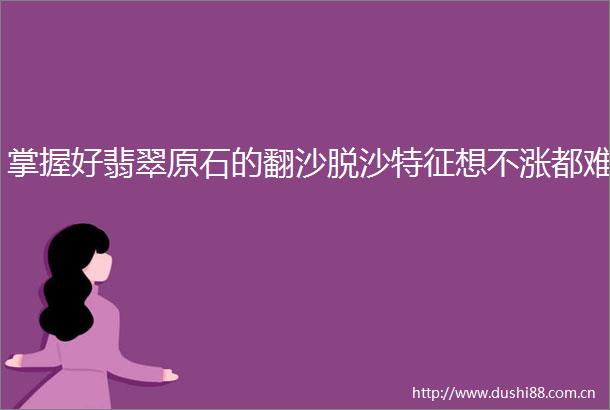 掌握好翡翠原石的翻沙脱沙特征想不涨都难