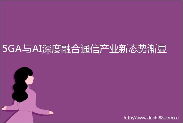 5GA与AI深度融合通信产业新态势渐显