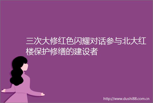 三次大修红色闪耀对话参与北大红楼保护修缮的建设者