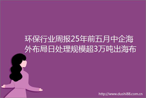 环保行业周报25年前五月中企海外布局日处理规模超3万吨出海布局空间广阔