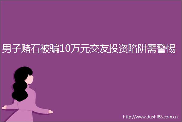 男子赌石被10万元交友投资陷阱需警惕