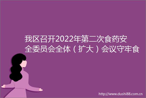 我区召开2022年第二次食药安全委员会全体（扩大）会议守牢食品药品安全防线保障群众饮食用药安全