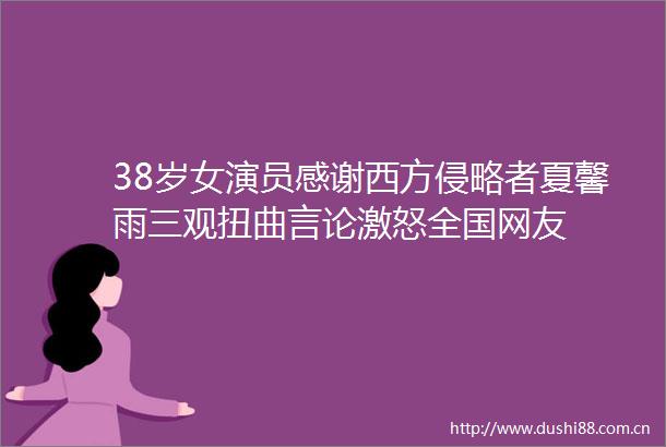 38岁女演员感谢西方侵略者夏馨雨三观扭曲言论激怒全国网友