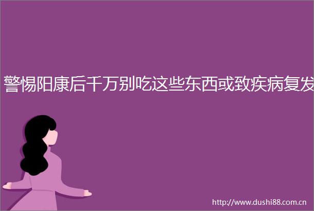 警惕阳康后千万别吃这些东西或致疾病复发