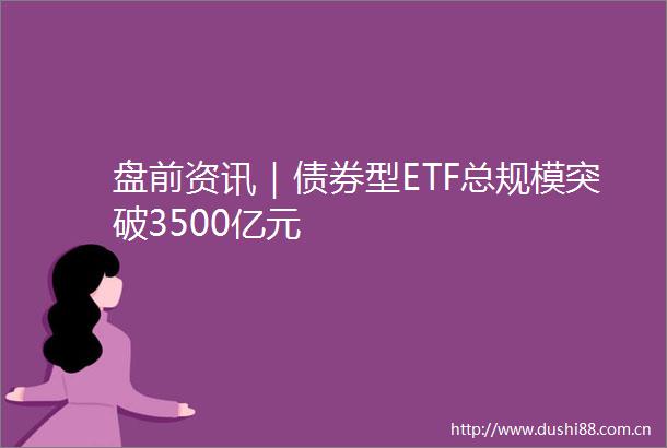 盘前资讯｜债券型ETF总规模突破3500亿元