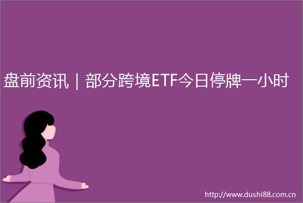 盘前资讯｜部分跨境ETF今日停牌一小时