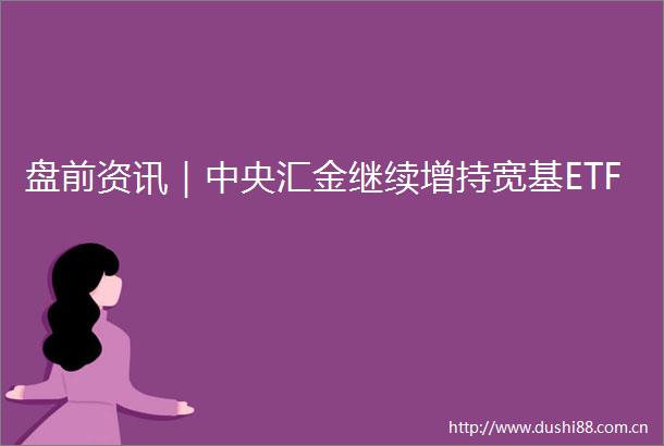 盘前资讯｜中央汇金继续增持宽基ETF