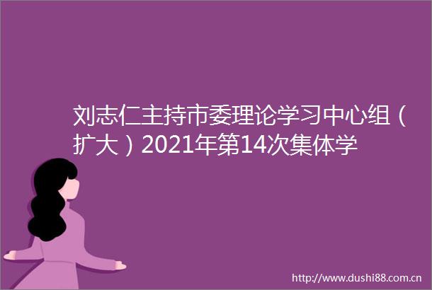 刘志仁主持市委理论学习中心组（扩大）2021年第14次集体学习会并作学习小结