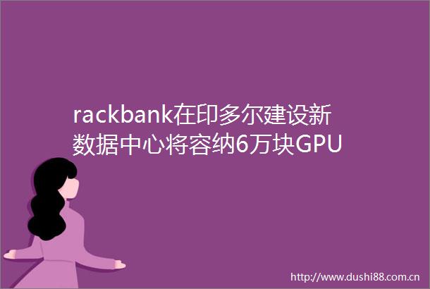 rackbank在印多尔建设新数据中心将容纳6万块GPU