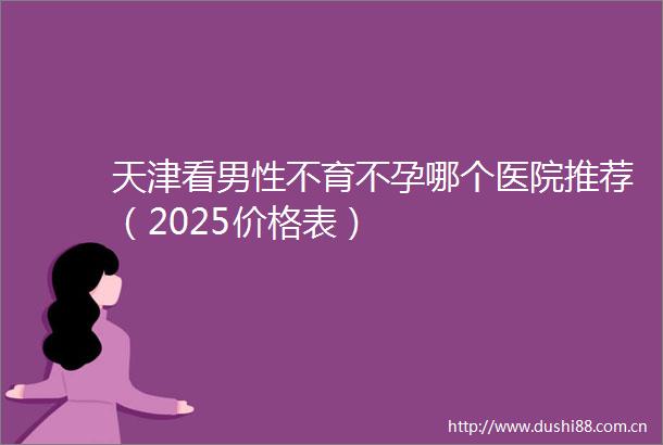 天津看男性不育不孕哪个医院推荐（2025价格表）
