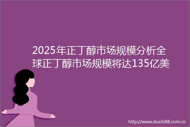 2025年正丁醇市场规模分析全球正丁醇市场规模将达135亿美元
